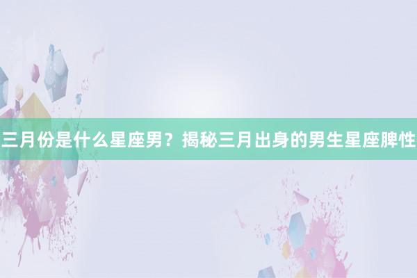 三月份是什么星座男？揭秘三月出身的男生星座脾性