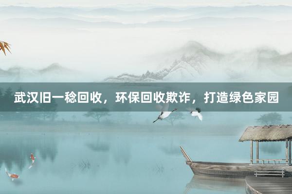 武汉旧一稔回收，环保回收欺诈，打造绿色家园